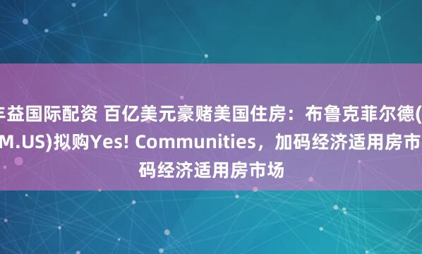 丰益国际配资 百亿美元豪赌美国住房：布鲁克菲尔德(BAM.US)拟购Yes! Communities，加码经济适用房市场