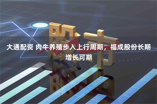 大通配资 肉牛养殖步入上行周期，福成股份长期增长可期