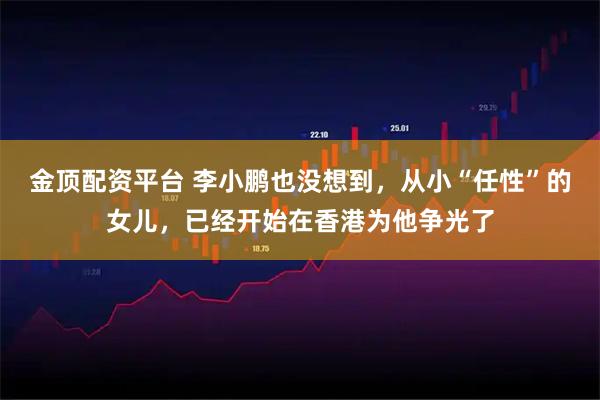 金顶配资平台 李小鹏也没想到，从小“任性”的女儿，已经开始在香港为他争光了