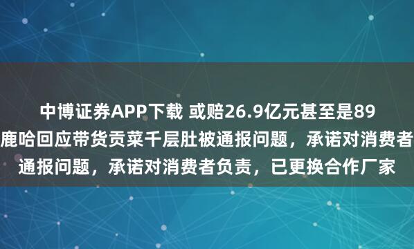 中博证券APP下载 或赔26.9亿元甚至是89.7亿元，千万粉丝网红鹿哈回应带货贡菜千层肚被通报问题，承诺对消费者负责，已更换合作厂家