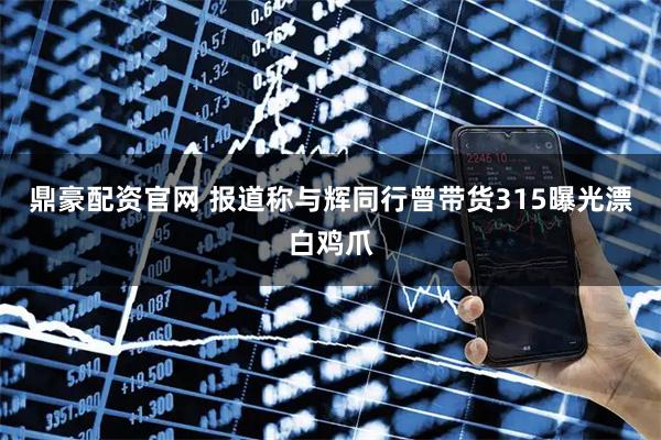 鼎豪配资官网 报道称与辉同行曾带货315曝光漂白鸡爪