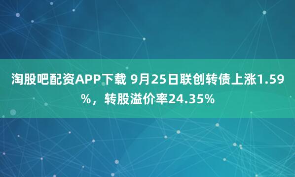 淘股吧配资APP下载 9月25日联创转债上涨1.59%，转股溢价率24.35%