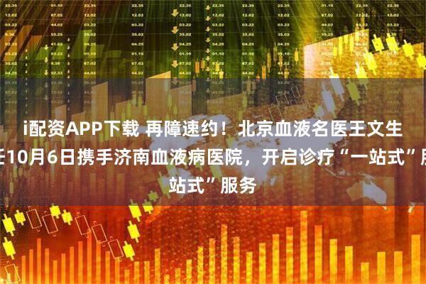 i配资APP下载 再障速约！北京血液名医王文生主任10月6日携手济南血液病医院，开启诊疗“一站式”服务