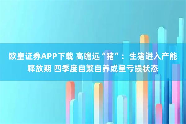 欧皇证券APP下载 高瞻远“猪”：生猪进入产能释放期 四季度自繁自养或呈亏损状态