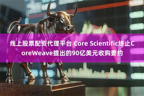 线上股票配资代理平台 Core Scientific终止CoreWeave提出的90亿美元收购要约