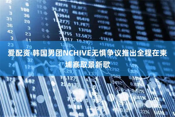 爱配资 韩国男团NCHIVE无惧争议推出全程在柬埔寨取景新歌