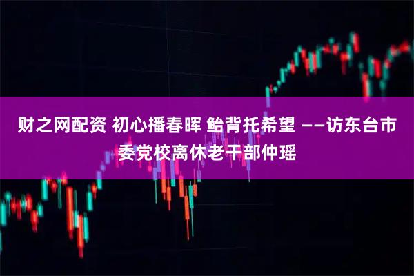 财之网配资 初心播春晖 鲐背托希望 ——访东台市委党校离休老干部仲瑶