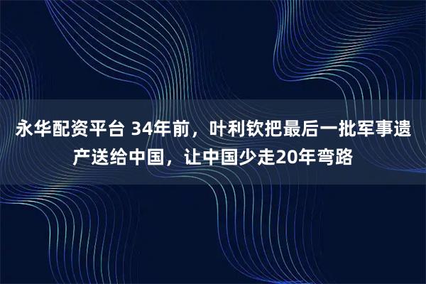 永华配资平台 34年前，叶利钦把最后一批军事遗产送给中国，让中国少走20年弯路