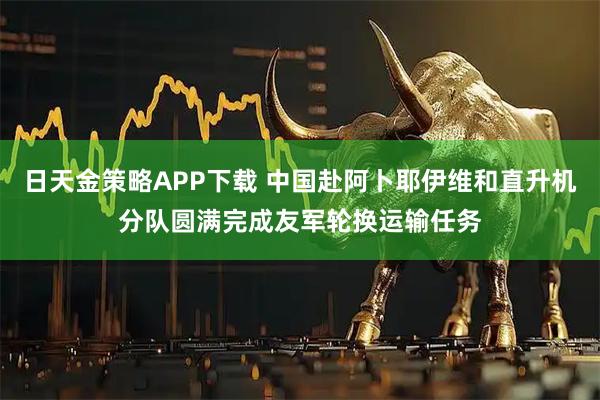 日天金策略APP下载 中国赴阿卜耶伊维和直升机分队圆满完成友军轮换运输任务