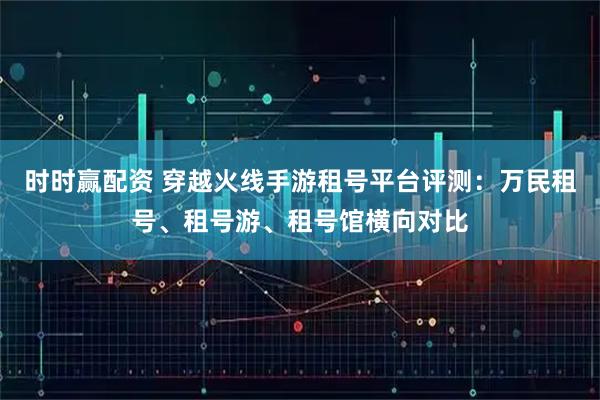 时时赢配资 穿越火线手游租号平台评测：万民租号、租号游、租号馆横向对比