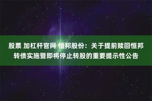 股票 加杠杆官网 恒邦股份：关于提前赎回恒邦转债实施暨即将停止转股的重要提示性公告