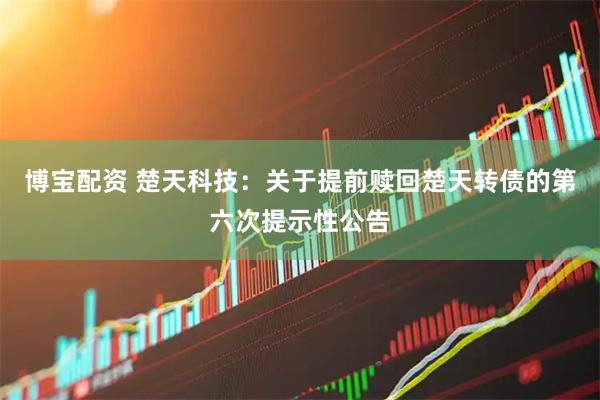 博宝配资 楚天科技：关于提前赎回楚天转债的第六次提示性公告