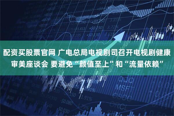 配资买股票官网 广电总局电视剧司召开电视剧健康审美座谈会 要避免“颜值至上”和“流量依赖”