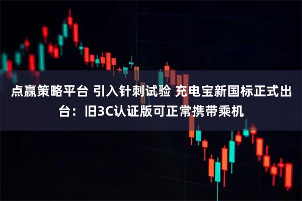 点赢策略平台 引入针刺试验 充电宝新国标正式出台：旧3C认证版可正常携带乘机