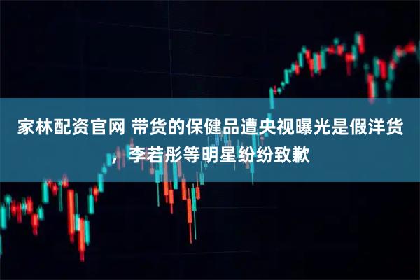 家林配资官网 带货的保健品遭央视曝光是假洋货，李若彤等明星纷纷致歉