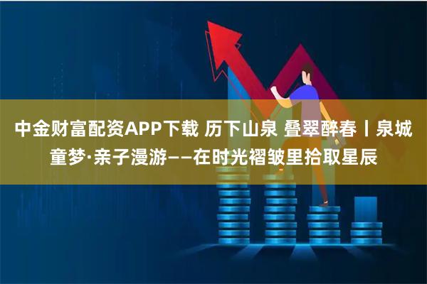 中金财富配资APP下载 历下山泉 叠翠醉春丨泉城童梦·亲子漫游——在时光褶皱里拾取星辰