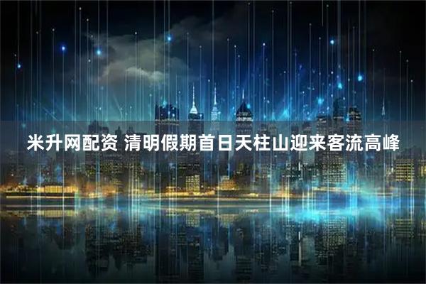 米升网配资 清明假期首日天柱山迎来客流高峰