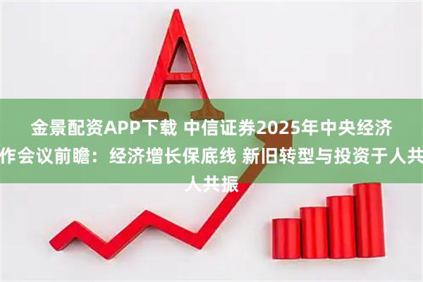 金景配资APP下载 中信证券2025年中央经济工作会议前瞻：经济增长保底线 新旧转型与投资于人共振
