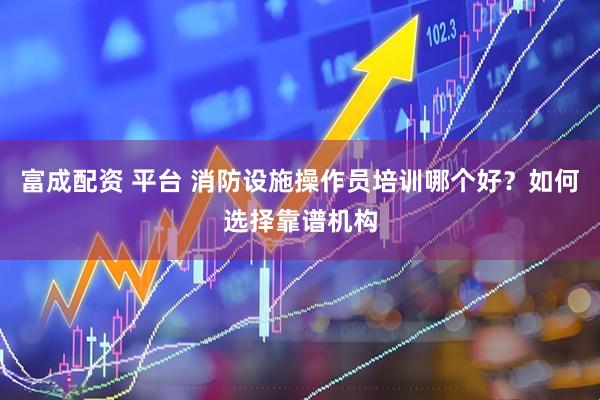 富成配资 平台 消防设施操作员培训哪个好？如何选择靠谱机构