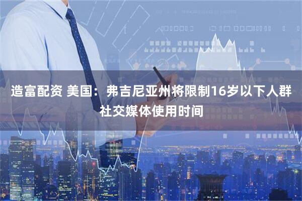 造富配资 美国：弗吉尼亚州将限制16岁以下人群社交媒体使用时间