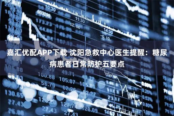 嘉汇优配APP下载 沈阳急救中心医生提醒：糖尿病患者日常防护五要点