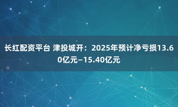 长红配资平台 津投城开：2025年预计净亏损13.60亿元—15.40亿元