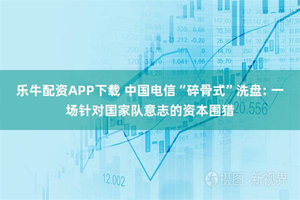 乐牛配资APP下载 中国电信“碎骨式”洗盘: 一场针对国家队意志的资本围猎