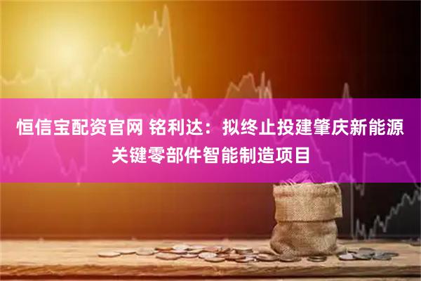 恒信宝配资官网 铭利达：拟终止投建肇庆新能源关键零部件智能制造项目