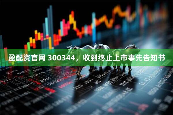 盈配资官网 300344，收到终止上市事先告知书
