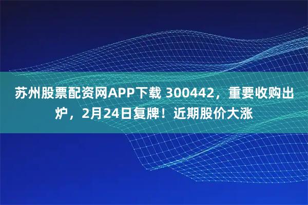 苏州股票配资网APP下载 300442，重要收购出炉，2月24日复牌！近期股价大涨