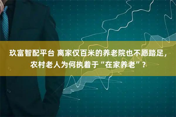 玖富智配平台 离家仅百米的养老院也不愿踏足，农村老人为何执着于“在家养老”？