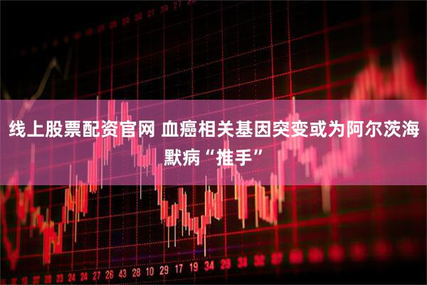 线上股票配资官网 血癌相关基因突变或为阿尔茨海默病“推手”