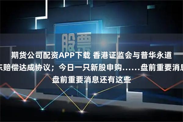 期货公司配资APP下载 香港证监会与普华永道就恒大股东赔偿达成协议;今日一只新股申购……盘前重要消息还有这些