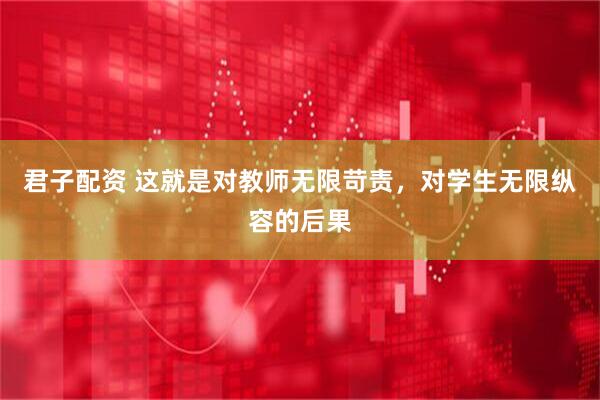 君子配资 这就是对教师无限苛责，对学生无限纵容的后果