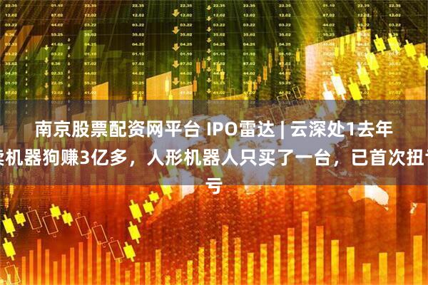 南京股票配资网平台 IPO雷达 | 云深处1去年卖机器狗赚3亿多，人形机器人只买了一台，已首次扭亏