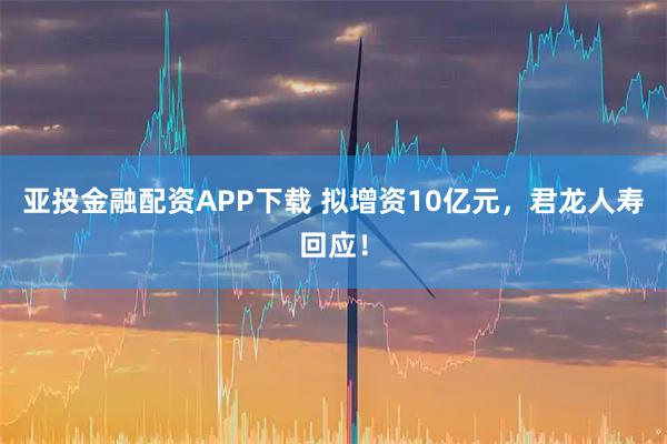亚投金融配资APP下载 拟增资10亿元，君龙人寿回应！