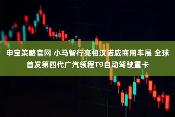 申宝策略官网 小马智行亮相汉诺威商用车展 全球首发第四代广汽领程T9自动驾驶重卡